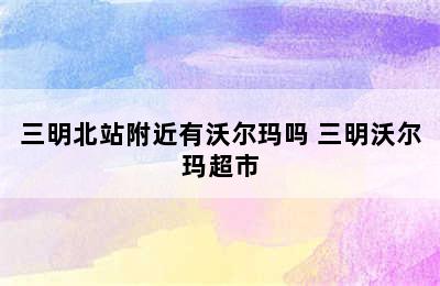 三明北站附近有沃尔玛吗 三明沃尔玛超市